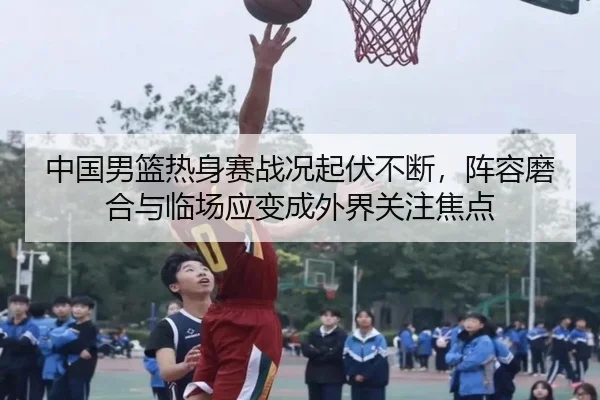 中国男篮热身赛战况起伏不断，阵容磨合与临场应变成外界关注焦点
